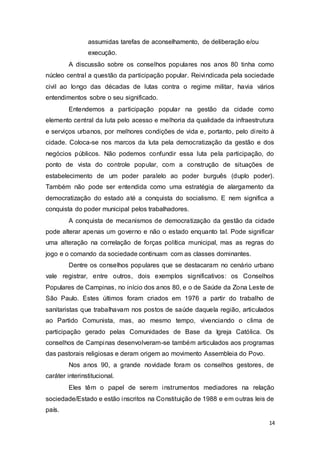 assumidas tarefas de aconselhamento, de deliberação e/ou
execução.
A discussão sobre os conselhos populares nos anos 80 tinha como
núcleo central a questão da participação popular. Reivindicada pela sociedade
civil ao longo das décadas de lutas contra o regime militar, havia vários
entendimentos sobre o seu significado.
Entendemos a participação popular na gestão da cidade como
elemento central da luta pelo acesso e melhoria da qualidade da infraestrutura
e serviços urbanos, por melhores condições de vida e, portanto, pelo direito à
cidade. Coloca-se nos marcos da luta pela democratização da gestão e dos
negócios públicos. Não podemos confundir essa luta pela participação, do
ponto de vista do controle popular, com a construção de situações de
estabelecimento de um poder paralelo ao poder burguês (duplo poder).
Também não pode ser entendida como uma estratégia de alargamento da
democratização do estado até a conquista do socialismo. E nem significa a
conquista do poder municipal pelos trabalhadores.
A conquista de mecanismos de democratização da gestão da cidade
pode alterar apenas um governo e não o estado enquanto tal. Pode significar
uma alteração na correlação de forças política municipal, mas as regras do
jogo e o comando da sociedade continuam com as classes dominantes.
Dentre os conselhos populares que se destacaram no cenário urbano
vale registrar, entre outros, dois exemplos significativos: os Conselhos
Populares de Campinas, no início dos anos 80, e o de Saúde da Zona Leste de
São Paulo. Estes últimos foram criados em 1976 a partir do trabalho de
sanitaristas que trabalhavam nos postos de saúde daquela região, articulados
ao Partido Comunista, mas, ao mesmo tempo, vivenciando o clima de
participação gerado pelas Comunidades de Base da Igreja Católica. Os
conselhos de Campinas desenvolveram-se também articulados aos programas
das pastorais religiosas e deram origem ao movimento Assembleia do Povo.
Nos anos 90, a grande novidade foram os conselhos gestores, de
caráter interinstitucional.
Eles têm o papel de serem instrumentos mediadores na relação
sociedade/Estado e estão inscritos na Constituição de 1988 e em outras leis de
país.
14
 