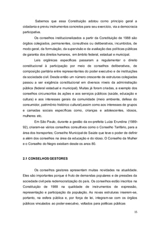 Sabemos que essa Constituição adotou como princípio geral a
cidadania e previu instrumentos concretos para seu exercício, via a democracia
participativa.
Os conselhos institucionalizados a partir da Constituição de 1988 são
órgãos colegiados, permanentes, consultivos ou deliberativos, incumbidos, de
modo geral, da formulação, da supervisão e da avaliação das políticas públicas
de garantia dos direitos humanos, em âmbito federal, estadual e municipal.
Leis orgânicas específicas passaram a regulamentar o direito
constitucional à participação por meio de conselhos deliberativos, de
composição paritária entre representantes do poder executivo e de instituições
da sociedade civil. Desde então um número crescente de estruturas colegiadas
passou a ser exigência constitucional em diversos níveis da administração
pública (federal estadual e municipal). Muitas já foram criadas, a exemplo dos
conselhos circunscritos às ações e aos serviços públicos (saúde, educação e
cultura) e aos interesses gerais da comunidade (meio ambiente, defesa do
consumidor, patrimônio histórico cultural),assim como aos interesses de grupos
e camadas sociais específicas como, crianças e adolescentes, idosos,
mulheres etc.
Em São Paulo, durante a gestão da ex-prefeita Luíza Erundina (1989-
92), criaram-se vários conselhos consultivos como o Conselho Tarifário, para a
área dos transportes; Conselho Municipal de Saúde que teve o poder de definir
a além dos conselhos na área da educação e do idoso. O Conselho da Mulher
e o Conselho do Negro existiam desde os anos 80.
2.1 CONSELHOS GESTORES
Os conselhos gestores apresentam muitas novidades na atualidade.
Eles são importantes porque é fruto de demandas populares e de pressões da
sociedade civil pela redemocratização do país. Os conselhos estão inscritos na
Constituição de 1988 na qualidade de instrumentos de expressão,
representação e participação da população. As novas estruturas inserem-se,
portanto, na esfera pública e, por força de lei, integram-se com os órgãos
públicos vinculados ao poder executivo, voltados para políticas públicas
15
 