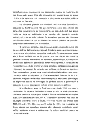 específicas; sendo responsáveis pela assessoria e suporte ao funcionamento
das áreas onde atuam. Eles são compostos por representantes do poder
público e da sociedade civil organizada e integram-se aos órgãos públicos
vinculados ao Executivo.
Os conselhos gestores são diferentes dos conselhos comunitários,
populares ou dos fóruns civis não governamentais porque estes últimos são
compostos exclusivamente de representantes da sociedade civil, cujo poder
reside na força da mobilização e da pressão, não possuindo assento
institucional junto ao poder público. Os conselhos gestores são diferentes
também dos conselhos que já existiam nas esferas públicas no passado,
compostos exclusivamente por especialistas.
O número de conselhos está crescendo progressivamente dado o fato
de ser exigência da Constituição nacional. Entretanto, para sua implementação,
dependem de leis ordinárias estaduais e municipais. Em algumas áreas, essas
leis já foram estabelecidas ou há prazos para sua criação. Os conselhos
gestores são novos instrumentos de expressão, representação e participação;
em tese são dotados de potencial de transformação política. Se efetivamente
representativos, poderão imprimir um novo formato às políticas sociais, pois se
relacionam ao processo de formação das políticas e à tomada de decisões.
Com os conselhos, gera-se uma nova institucionalidade pública, pois, criam
uma nova esfera social pública ou pública não estatal. Trata-se de um novo
padrão de relações entre Estado e sociedade porque viabilizam a participação
de segmentos sociais na formulação de políticas sociais, e possibilitam à
população o acesso aos espaços onde se tomam as decisões políticas.
A legislação em vigor no Brasil preconiza, desde 1996, que, para o
recebimento de recursos destinados às áreas sociais, os municípios devem
criar seus conselhos. Isso explica porque a maioria dos conselhos municipais
surgiu após esta data (em 1998, dos 1.167 conselhos existentes nas áreas da
educação, assistência social e saúde, 488 deles haviam sido criados após
1997; 305 entre 1994-96; e apenas 73 antes de 1991). Nos municípios, as
áreas básicas dos conselhos gestores são: educação, assistência social,
saúde, habitação, criança e adolescente. Na esfera municipal, devem ter
caráter deliberativo.
16
 
