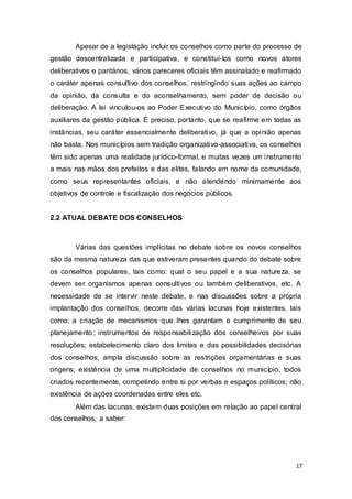 Apesar de a legislação incluir os conselhos como parte do processo de
gestão descentralizada e participativa, e constituí-los como novos atores
deliberativos e paritários, vários pareceres oficiais têm assinalado e reafirmado
o caráter apenas consultivo dos conselhos, restringindo suas ações ao campo
da opinião, da consulta e do aconselhamento, sem poder de decisão ou
deliberação. A lei vinculou-os ao Poder Executivo do Município, como órgãos
auxiliares da gestão pública. É preciso, portanto, que se reafirme em todas as
instâncias, seu caráter essencialmente deliberativo, já que a opinião apenas
não basta. Nos municípios sem tradição organizativo-associativa, os conselhos
têm sido apenas uma realidade jurídico-formal, e muitas vezes um instrumento
a mais nas mãos dos prefeitos e das elites, falando em nome da comunidade,
como seus representantes oficiais, e não atendendo minimamente aos
objetivos de controle e fiscalização dos negócios públicos.
2.2 ATUAL DEBATE DOS CONSELHOS
Várias das questões implícitas no debate sobre os novos conselhos
são da mesma natureza das que estiveram presentes quando do debate sobre
os conselhos populares, tais como: qual o seu papel e a sua natureza, se
devem ser organismos apenas consultivos ou também deliberativos, etc. A
necessidade de se intervir neste debate, e nas discussões sobre a própria
implantação dos conselhos, decorre das várias lacunas hoje existentes, tais
como: a criação de mecanismos que lhes garantam o cumprimento de seu
planejamento; instrumentos de responsabilização dos conselheiros por suas
resoluções; estabelecimento claro dos limites e das possibilidades decisórias
dos conselhos; ampla discussão sobre as restrições orçamentárias e suas
origens; existência de uma multiplicidade de conselhos no município, todos
criados recentemente, competindo entre si por verbas e espaços políticos; não
existência de ações coordenadas entre eles etc.
Além das lacunas, existem duas posições em relação ao papel central
dos conselhos, a saber:
17
 