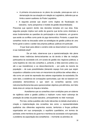  A primeira circunscreve-os no plano da consulta, preocupa-se com a
demarcação de sua atuação em relação ao Legislativo, defende que se
limite a serem auxiliares do Poder Legislativo.

 A segunda postula que atuem como órgãos de fiscalização do
executivo, numa perspectiva e modelo de gestão descentralizada;
Preconiza que operem dentro das decisões tomadas em sua área. Esta
segunda posição implica num estilo de governo que tenha como diretrizes e
eixos fundamentais as questões da participação e da cidadania; um governo
que aceite os conflitos como parte do jogo democrático. Portanto, o papel dos
conselhos incide na discussão sobre as estratégias de gestão pública de uma
forma geral e sobre o caráter das próprias políticas públicas em particular.
O que fazer para alterar o cenário onde se desenvolvem os conselhos
e sua realidade atual?
De um lado, observa-se que a operacionalização não plena
dessas novas instâncias democratizantes se dá devido à falta de tradição
participativa da sociedade civil, em canais de gestão dos negócios públicos; a
curta trajetória de vida dos conselhos e, portanto, a falta exercício prático (ou
até a sua inexistência); e ao desconhecimento – por parte da maioria da
população – de suas possibilidades (deixando espaço livre para que sejam
ocupados e utilizados como mais um mecanismo da política das velhas elites, e
não como um canal de expressão dos setores organizados da sociedade). De
outro lado, a existência de concepções oportunistas, que não se baseiam em
postulados democráticos e que veem os conselhos apenas como
instrumentos/ferramentas para operacionalizar objetivos pré-definidos, tem feito
desta área um campo de disputa e tensões.
Acreditamos que os conselhos criam condições para um sistema
de vigilância sobre a gestão pública e implicam numa maior cobrança de
prestação de contas do poder executivo, principalmente no nível municipal.
Por isso, certas questões são muito relevantes no debate atual sobre a
criação e implementação dos conselhos tais como: a representatividade
qualitativa dos diferentes segmentos sociais, territoriais e forças políticas
organizadas em sua composição; o equilíbrio quantitativo, em termos de
paridade, entre membros do governo e membros da sociedade civil organizada;
o problema da capacitação dos conselheiros – mormente os advindos da
18
 