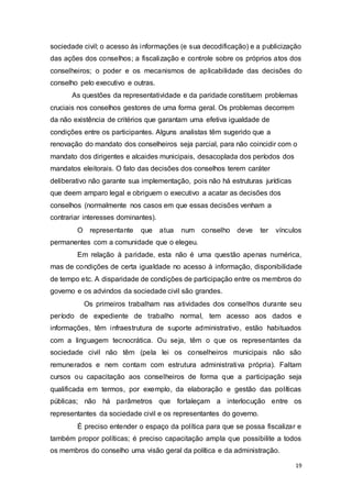 sociedade civil; o acesso às informações (e sua decodificação) e a publicização
das ações dos conselhos; a fiscalização e controle sobre os próprios atos dos
conselheiros; o poder e os mecanismos de aplicabilidade das decisões do
conselho pelo executivo e outras.
As questões da representatividade e da paridade constituem problemas
cruciais nos conselhos gestores de uma forma geral. Os problemas decorrem
da não existência de critérios que garantam uma efetiva igualdade de
condições entre os participantes. Alguns analistas têm sugerido que a
renovação do mandato dos conselheiros seja parcial, para não coincidir com o
mandato dos dirigentes e alcaides municipais, desacoplada dos períodos dos
mandatos eleitorais. O fato das decisões dos conselhos terem caráter
deliberativo não garante sua implementação, pois não há estruturas jurídicas
que deem amparo legal e obriguem o executivo a acatar as decisões dos
conselhos (normalmente nos casos em que essas decisões venham a
contrariar interesses dominantes).
O representante que atua num conselho deve ter vínculos
permanentes com a comunidade que o elegeu.
Em relação à paridade, esta não é uma questão apenas numérica,
mas de condições de certa igualdade no acesso à informação, disponibilidade
de tempo etc. A disparidade de condições de participação entre os membros do
governo e os advindos da sociedade civil são grandes.
Os primeiros trabalham nas atividades dos conselhos durante seu
período de expediente de trabalho normal, tem acesso aos dados e
informações, têm infraestrutura de suporte administrativo, estão habituados
com a linguagem tecnocrática. Ou seja, têm o que os representantes da
sociedade civil não têm (pela lei os conselheiros municipais não são
remunerados e nem contam com estrutura administrativa própria). Faltam
cursos ou capacitação aos conselheiros de forma que a participação seja
qualificada em termos, por exemplo, da elaboração e gestão das políticas
públicas; não há parâmetros que fortaleçam a interlocução entre os
representantes da sociedade civil e os representantes do governo.
É preciso entender o espaço da política para que se possa fiscalizar e
também propor políticas; é preciso capacitação ampla que possibilite a todos
os membros do conselho uma visão geral da política e da administração.
19
 