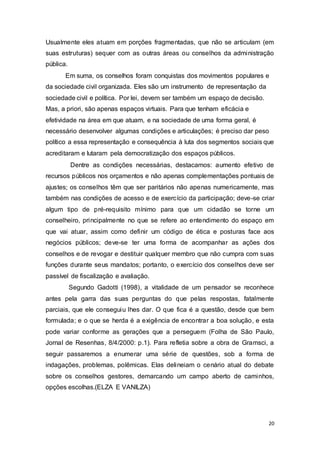 Usualmente eles atuam em porções fragmentadas, que não se articulam (em
suas estruturas) sequer com as outras áreas ou conselhos da administração
pública.
Em suma, os conselhos foram conquistas dos movimentos populares e
da sociedade civil organizada. Eles são um instrumento de representação da
sociedade civil e política. Por lei, devem ser também um espaço de decisão.
Mas, a priori, são apenas espaços virtuais. Para que tenham eficácia e
efetividade na área em que atuam, e na sociedade de uma forma geral, é
necessário desenvolver algumas condições e articulações; é preciso dar peso
político a essa representação e consequência à luta dos segmentos sociais que
acreditaram e lutaram pela democratização dos espaços públicos.
Dentre as condições necessárias, destacamos: aumento efetivo de
recursos públicos nos orçamentos e não apenas complementações pontuais de
ajustes; os conselhos têm que ser paritários não apenas numericamente, mas
também nas condições de acesso e de exercício da participação; deve-se criar
algum tipo de pré-requisito mínimo para que um cidadão se torne um
conselheiro, principalmente no que se refere ao entendimento do espaço em
que vai atuar, assim como definir um código de ética e posturas face aos
negócios públicos; deve-se ter uma forma de acompanhar as ações dos
conselhos e de revogar e destituir qualquer membro que não cumpra com suas
funções durante seus mandatos; portanto, o exercício dos conselhos deve ser
passível de fiscalização e avaliação.
Segundo Gadotti (1998), a vitalidade de um pensador se reconhece
antes pela garra das suas perguntas do que pelas respostas, fatalmente
parciais, que ele conseguiu lhes dar. O que fica é a questão, desde que bem
formulada; e o que se herda é a exigência de encontrar a boa solução, e esta
pode variar conforme as gerações que a perseguem (Folha de São Paulo,
Jornal de Resenhas, 8/4/2000: p.1). Para refletia sobre a obra de Gramsci, a
seguir passaremos a enumerar uma série de questões, sob a forma de
indagações, problemas, polêmicas. Elas delineiam o cenário atual do debate
sobre os conselhos gestores, demarcando um campo aberto de caminhos,
opções escolhas.(ELZA E VANILZA)
20
 