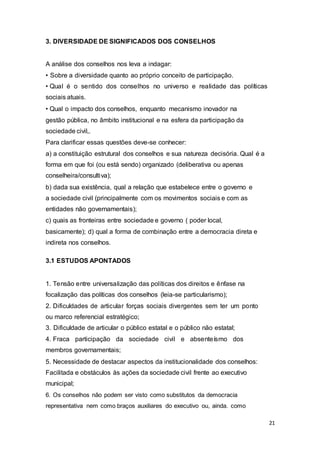 3. DIVERSIDADE DE SIGNIFICADOS DOS CONSELHOS
A análise dos conselhos nos leva a indagar:
• Sobre a diversidade quanto ao próprio conceito de participação.
• Qual é o sentido dos conselhos no universo e realidade das políticas
sociais atuais.
• Qual o impacto dos conselhos, enquanto mecanismo inovador na
gestão pública, no âmbito institucional e na esfera da participação da
sociedade civil,.
Para clarificar essas questões deve-se conhecer:
a) a constituição estrutural dos conselhos e sua natureza decisória. Qual é a
forma em que foi (ou está sendo) organizado (deliberativa ou apenas
conselheira/consultiva);
b) dada sua existência, qual a relação que estabelece entre o governo e
a sociedade civil (principalmente com os movimentos sociais e com as
entidades não governamentais);
c) quais as fronteiras entre sociedade e governo ( poder local,
basicamente); d) qual a forma de combinação entre a democracia direta e
indireta nos conselhos.
3.1 ESTUDOS APONTADOS
1. Tensão entre universalização das políticas dos direitos e ênfase na
focalização das políticas dos conselhos (leia-se particularismo);
2. Dificuldades de articular forças sociais divergentes sem ter um ponto
ou marco referencial estratégico;
3. Dificuldade de articular o público estatal e o público não estatal;
4. Fraca participação da sociedade civil e absenteísmo dos
membros governamentais;
5. Necessidade de destacar aspectos da institucionalidade dos conselhos:
Facilitada e obstáculos às ações da sociedade civil frente ao executivo
municipal;
6. Os conselhos não podem ser visto como substitutos da democracia
representativa nem como braços auxiliares do executivo ou, ainda. como
21
 