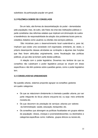 substitutos da participação popular em geral.
3.2 POLÊMICA SOBRE OS CONSELHOS
De um lado, são formas de descentralização do poder - demandadas
pela população; mas, de outro, são frutos da crise das instituições públicas e
parte constitutiva das reformas estatais que implicam em diminuição de custos
e transferência de responsabilidade de solução dos problemas locais para os.
cidadãos, tratados como usuários ou clientes dos serviços públicos.
São iniciativas para o desenvolvimento local sustentável e, para tal,
implicam que exista uma sociedade civil organizada; entretanto, às vezes, o
próprio desempenho dessas atividades se contrapõe a algumas das funções
que lhes foram atribuídas originalmente, como fiscalização das políticas
públicas, já que eles se tornam parte destas políticas.
A relação com o poder legislativo. Devemos nos lembrar de que os
conselhos não substituem o poder legislativo porque se situam em áreas
específicas e não têm poderes sobre questões gerais, como o poder legislativo
tem.
3.3 CONSELHOS NA URBANIDADE
Na questão urbana, estamos propondo agrupar os conselhos gestores
em quatro categorias:
 Os que se relacionam diretamente à chamada questão urbana, por ser
parte integrante do lócus urbano enquanto tal, ou seja: meio ambiente
moradia etc.

 Os que decorrem da prestação de serviços urbanos por setores
da Administração: saúde, educação, transportes etc.

 Os conselhos que abrangem as políticas focalizadas em grupos etários
da população: idosos, crianças e jovens/adolescentes; ou destinados a
categorias específicas como: mulheres, grupos étnicos ou raciais etc.
22
 
