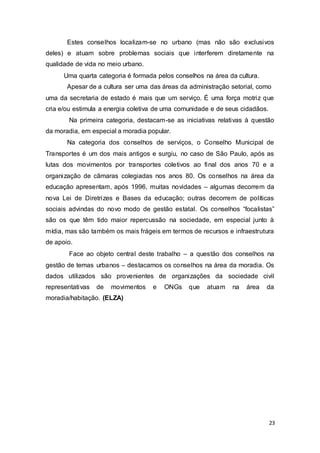 Estes conselhos localizam-se no urbano (mas não são exclusivos
deles) e atuam sobre problemas sociais que interferem diretamente na
qualidade de vida no meio urbano.
Uma quarta categoria é formada pelos conselhos na área da cultura.
Apesar de a cultura ser uma das áreas da administração setorial, como
uma da secretaria de estado é mais que um serviço. É uma força motriz que
cria e/ou estimula a energia coletiva de uma comunidade e de seus cidadãos.
Na primeira categoria, destacam-se as iniciativas relativas à questão
da moradia, em especial a moradia popular.
Na categoria dos conselhos de serviços, o Conselho Municipal de
Transportes é um dos mais antigos e surgiu, no caso de São Paulo, após as
lutas dos movimentos por transportes coletivos ao final dos anos 70 e a
organização de câmaras colegiadas nos anos 80. Os conselhos na área da
educação apresentam, após 1996, muitas novidades – algumas decorrem da
nova Lei de Diretrizes e Bases da educação; outras decorrem de políticas
sociais advindas do novo modo de gestão estatal. Os conselhos “focalistas”
são os que têm tido maior repercussão na sociedade, em especial junto à
mídia, mas são também os mais frágeis em termos de recursos e infraestrutura
de apoio.
Face ao objeto central deste trabalho – a questão dos conselhos na
gestão de temas urbanos – destacamos os conselhos na área da moradia. Os
dados utilizados são provenientes de organizações da sociedade civil
representativas de movimentos e ONGs que atuam na área da
moradia/habitação. (ELZA)
23
 