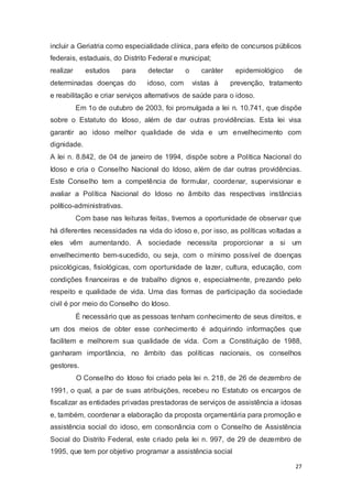 incluir a Geriatria como especialidade clínica, para efeito de concursos públicos
federais, estaduais, do Distrito Federal e municipal;
realizar estudos para detectar o caráter epidemiológico de
determinadas doenças do idoso, com vistas à prevenção, tratamento
e reabilitação e criar serviços alternativos de saúde para o idoso.
Em 1o de outubro de 2003, foi promulgada a lei n. 10.741, que dispõe
sobre o Estatuto do Idoso, além de dar outras providências. Esta lei visa
garantir ao idoso melhor qualidade de vida e um envelhecimento com
dignidade.
A lei n. 8.842, de 04 de janeiro de 1994, dispõe sobre a Política Nacional do
Idoso e cria o Conselho Nacional do Idoso, além de dar outras providências.
Este Conselho tem a competência de formular, coordenar, supervisionar e
avaliar a Política Nacional do Idoso no âmbito das respectivas instâncias
político-administrativas.
Com base nas leituras feitas, tivemos a oportunidade de observar que
há diferentes necessidades na vida do idoso e, por isso, as políticas voltadas a
eles vêm aumentando. A sociedade necessita proporcionar a si um
envelhecimento bem-sucedido, ou seja, com o mínimo possível de doenças
psicológicas, fisiológicas, com oportunidade de lazer, cultura, educação, com
condições financeiras e de trabalho dignos e, especialmente, prezando pelo
respeito e qualidade de vida. Uma das formas de participação da sociedade
civil é por meio do Conselho do Idoso.
É necessário que as pessoas tenham conhecimento de seus direitos, e
um dos meios de obter esse conhecimento é adquirindo informações que
facilitem e melhorem sua qualidade de vida. Com a Constituição de 1988,
ganharam importância, no âmbito das políticas nacionais, os conselhos
gestores.
O Conselho do Idoso foi criado pela lei n. 218, de 26 de dezembro de
1991, o qual, a par de suas atribuições, recebeu no Estatuto os encargos de
fiscalizar as entidades privadas prestadoras de serviços de assistência a idosas
e, também, coordenar a elaboração da proposta orçamentária para promoção e
assistência social do idoso, em consonância com o Conselho de Assistência
Social do Distrito Federal, este criado pela lei n. 997, de 29 de dezembro de
1995, que tem por objetivo programar a assistência social
27
 