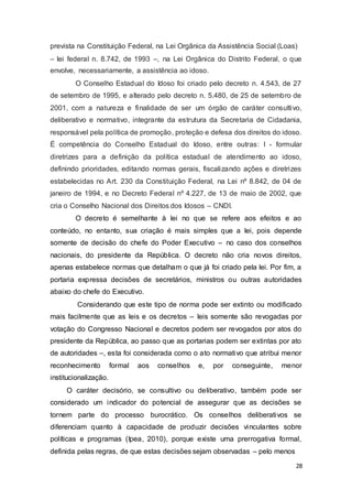prevista na Constituição Federal, na Lei Orgânica da Assistência Social (Loas)
– lei federal n. 8.742, de 1993 –, na Lei Orgânica do Distrito Federal, o que
envolve, necessariamente, a assistência ao idoso.
O Conselho Estadual do Idoso foi criado pelo decreto n. 4.543, de 27
de setembro de 1995, e alterado pelo decreto n. 5.480, de 25 de setembro de
2001, com a natureza e finalidade de ser um órgão de caráter consultivo,
deliberativo e normativo, integrante da estrutura da Secretaria de Cidadania,
responsável pela política de promoção, proteção e defesa dos direitos do idoso.
É competência do Conselho Estadual do Idoso, entre outras: I - formular
diretrizes para a definição da política estadual de atendimento ao idoso,
definindo prioridades, editando normas gerais, fiscalizando ações e diretrizes
estabelecidas no Art. 230 da Constituição Federal, na Lei nº 8.842, de 04 de
janeiro de 1994, e no Decreto Federal nº 4.227, de 13 de maio de 2002, que
cria o Conselho Nacional dos Direitos dos Idosos – CNDI.
O decreto é semelhante à lei no que se refere aos efeitos e ao
conteúdo, no entanto, sua criação é mais simples que a lei, pois depende
somente de decisão do chefe do Poder Executivo – no caso dos conselhos
nacionais, do presidente da República. O decreto não cria novos direitos,
apenas estabelece normas que detalham o que já foi criado pela lei. Por fim, a
portaria expressa decisões de secretários, ministros ou outras autoridades
abaixo do chefe do Executivo.
Considerando que este tipo de norma pode ser extinto ou modificado
mais facilmente que as leis e os decretos – leis somente são revogadas por
votação do Congresso Nacional e decretos podem ser revogados por atos do
presidente da República, ao passo que as portarias podem ser extintas por ato
de autoridades –, esta foi considerada como o ato normativo que atribui menor
reconhecimento formal aos conselhos e, por conseguinte, menor
institucionalização.
O caráter decisório, se consultivo ou deliberativo, também pode ser
considerado um indicador do potencial de assegurar que as decisões se
tornem parte do processo burocrático. Os conselhos deliberativos se
diferenciam quanto à capacidade de produzir decisões vinculantes sobre
políticas e programas (Ipea, 2010), porque existe uma prerrogativa formal,
definida pelas regras, de que estas decisões sejam observadas – pelo menos
28
 