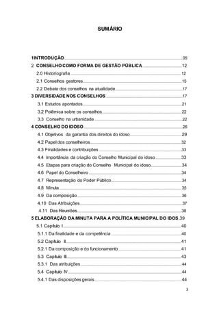 SUMÁRIO
1INTRODUÇÃO...............................................................................................................................................05
2 CONSELHO COMO FORMA DE GESTÃO PÚBLICA...............................................12
2.0 Historiografia.....................................................................................................................................12
2.1 Conselhos gestores.......................................................................................................................15
2.2 Debate dos conselhos na atualidade.................................................................................17
3 DIVERSIDADE NOS CONSELHOS ............................................................................................17
3.1 Estudos apontados.......................................................................................................................21
3.2 Polêmica sobre os conselhos................................................................................................22
3.3 Conselho na urbanidade ..........................................................................................................22
4 CONSELHO DO IDOSO.......................................................................................................................26
4.1 Objetivos da garantia dos direitos do idoso..............................................................29
4.2 Papel dos conselheiros.............................................................................................................32
4.3 Finalidades e contribuições....................................................................................................33
4.4 Importância da criação do Conselho Municipal do idoso...............................33
4.5 Etapas para criação do Conselho Municipal do idoso.....................................34
4.6 Papel do Conselheiro ................................................................................................................34
4.7 Representação do Poder Público.....................................................................................34
4.8 Minuta....................................................................................................................................................35
4.9 Da composição..............................................................................................................................36
4.10 Das Atribuições............................................................................................................................37
4.11 Das Reuniões..............................................................................................................................38
5 ELABORAÇÃO DA MINUTA PARA A POLÍTICA MUNICIPAL DO IDOS.39
5.1 Capítulo I..............................................................................................................................................40
5.1.1 Da finalidade e da competência .....................................................................................40
5.2 Capítulo II...........................................................................................................................................41
5.2.1 Da composição e do funcionamento ...........................................................................41
5.3 Capítulo III..........................................................................................................................................43
5.3.1 Das atribuições..........................................................................................................................44
5.4 Capítulo IV.........................................................................................................................................44
5.4.1 Das disposições gerais.........................................................................................................44
3
 