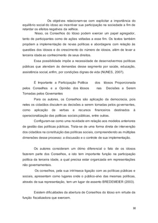 Os objetivos relacionam-se com explicitar a importância do
equilíbrio social do idoso ao incentivar sua participação na sociedade a fim de
retardar os efeitos negativos da velhice.
Nisso, os Conselhos do Idoso podem exercer um papel agregador,
tanto de participantes como de ações voltadas a esse fim. Os textos também
propõem a implementação de novas políticas e abordagens com relação às
questões dos idosos e do crescimento do número de idosos, além de levar a
terceira idade ao conhecimento de seus direitos.
Essa possibilidade impõe a necessidade de desenvolvermos políticas
públicas que atendam às demandas desse segmento por saúde, educação,
assistência social, enfim, por condições dignas de vida (NUNES, 2007).
É Importante a Participação Política dos Idosos Proporcionada
pelos Conselhos e a Opinião dos Idosos nas Decisões a Serem
Tomadas pelos Governantes
Para os autores, os Conselhos são aplicação da democracia, pois
neles os cidadãos discutem as decisões a serem tomadas pelos governantes,
como aplicação de verbas e recursos financeiros destinados à
operacionalização das políticas sociais públicas, entre outras.
Configuram-se como uma novidade em relação aos modelos anteriores
de gestão das políticas públicas. Trata-se de uma forma direta de intervenção
dos cidadãos na constituição das políticas sociais, compreendendo as múltiplas
dimensões desse processo: a discussão e o controle de sua implementação.
Os autores consideram um ótimo diferencial o fato de os idosos
fazerem parte dos Conselhos, e isto tem importante função na participação
política da terceira idade, a qual precisa estar organizada em representações
não governamentais.
Os conselhos, pela sua intrínseca ligação com as políticas públicas e
sociais, apresentam como lugares onde o público-alvo das mesmas políticas,
através de sua representação, tem um lugar de assento BREDEMEIER (2003).
Existem dificuldades da abertura de Conselhos do Idoso em virtude da
função fiscalizadora que exercem.
30
 