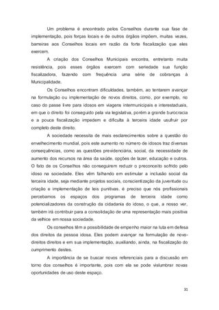 Um problema é encontrado pelos Conselhos durante sua fase de
implementação, pois forças locais e de outros órgãos impõem, muitas vezes,
barreiras aos Conselhos locais em razão da forte fiscalização que eles
exercem.
A criação dos Conselhos Municipais encontra, entretanto muita
resistência, pois esses órgãos exercem com seriedade sua função
fiscalizadora, fazendo com frequência uma série de cobranças à
Municipalidade.
Os Conselhos encontram dificuldades, também, ao tentarem avançar
na formulação ou implementação de novos direitos, como, por exemplo, no
caso do passe livre para idosos em viagens intermunicipais e interestaduais,
em que o direito foi conseguido pela via legislativa, porém a grande burocracia
e a pouca fiscalização impedem e dificulta à terceira idade usufruir por
completo deste direito.
A sociedade necessita de mais esclarecimentos sobre a questão do
envelhecimento mundial, pois este aumento no número de idosos traz diversas
consequências, como as questões previdenciária, social, da necessidade de
aumento dos recursos na área da saúde, opções de lazer, educação e outros.
O fato de os Conselhos não conseguirem reduzir o preconceito sofrido pelo
idoso na sociedade. Eles vêm falhando em estimular a inclusão social da
terceira idade, seja mediante projetos sociais, conscientização da juventude ou
criação e implementação de leis punitivas. é preciso que nós profissionais
percebamos os espaços dos programas de terceira idade como
potencializadores da construção da cidadania do idoso, o que, a nosso ver,
também irá contribuir para a consolidação de uma representação mais positiva
da velhice em nossa sociedade.
Os conselhos têm a possibilidade de empenho maior na luta em defesa
dos direitos da pessoa idosa. Eles podem avançar na formulação de novo-
direitos direitos e em sua implementação, auxiliando, ainda, na fiscalização do
cumprimento destes.
A importância de se buscar novos referenciais para a discussão em
torno dos conselhos é importante, pois com ela se pode vislumbrar novas
oportunidades de uso deste espaço.
31
 