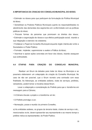 A IMPORTANCIA DA CRIACAO DO CONSELHO MUNICIPAL DO IDOSO.
• Estimular os idosos para que participem da formulação da Política Municipal
do Idoso;
• Sensibilizar os Poderes Públicos Municipais quanto às responsabilidades no
atendimento das demandas dos segmentos em conformidade com as políticas
públicas do idoso;
• Procurar formas de parcerias que promovam os direitos dos idosos;
• Estimular a organização de idosos e sua efetiva participação social, visando a
sua integração e exercício da cidadania;
• Fortalecer o Papel do Conselho Municipal enquanto órgão interlocutor entre a
Sociedade e o Poder Público;
• Formular, implantar, supervisionar e avaliar a Política do Idoso;
• Incentivar e apoiar ações concretas em favor dos idosos, visando assegurar
sua continuidade.
4.4 ETAPAS PARA CRIAÇÃO DO CONSELHO MUNICIPAL
Realizar um fórum de debates para tratar do Idoso no Município e se
possíveis elaborarem um anteprojeto de criação do Conselho Municipal. No
caso de não ser possível, que o fórum nomeie uma comissão com essa
finalidade. As lideranças, as entidades asilares, clube de serviços, prefeitos,
vereadores, podem tomar a iniciativa desse fórum;
Levar o anteprojeto a consideração do Prefeito para que o transforme em
mensagem para a Câmara;
• A Câmara discute o projeto e o transforma em lei;
• O Prefeito promulga a Lei;
• Nomeação, posse e reunião do primeiro Conselho;
a) As entidades asilares, os grupos da terceira idade, clubes de serviço e etc.,
mencionados na lei, devem apresentar seu representante e ao mesmo tempo o
prefeito indica os representantes do Poder Publico;
33
 