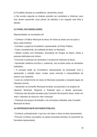 b) O prefeito designa os conselheiros, dando-lhes posse;
c) Na reunião seguinte os titulares poderão ser candidatos a diretores, para
isso devem apresentar seus planos de trabalho e em seguida será feita a
eleição.
4.5 PAPEL DO CONSELHEIRO
Representantes da sociedade civil
• Conhecer a Política Municipal do Idoso em todas as áreas com as quais o
Idoso está envolvido;
• Conhecer o papel do Conselheiro representante do Poder Público;
• Fazer o levantamento da realidade do Idoso no Município;
• Manter contato com Entidades, Sociedade de Amigos do Bairro, Asilos e
pessoas dedicadas aos idosos;
• Promover e participar de atividades e iniciativa de interesse do Idoso;
• Apresentar relatórios escritos e, oralmente, nas reuniões sobre as atividades
realizadas;
• A principal tarefa do Conselheiro representante da Sociedade Civil e
representar o cidadão idoso, muitas vezes excluído e impossibilitado de
exercer sua cidadania;
• Levar ao conhecimento do idoso do Município propostas e soluções legais de
interesse comum;
• Apresentar ao Conselho Municipal do Idoso as propostas e os projetos de
interesse Municipal, Regional e Estadual para a devida apreciação;
• Participar das decisões tomadas pelo Conselho Municipal do Idoso, tendo em
vista o interesse do idoso em nível municipal;
• Participar dos grupos de trabalho e de comissões instituídas pelo Conselho
Municipal do Idoso.
4.6 REPRESENTANTE DO PODER PÚBLICO
• Conhecer profundamente o que diz a lei sobre o idoso na área representada;
• Procurar conhecer os projetos, as ações concretas previstas no orçamento da
Secretaria representada;
34
 