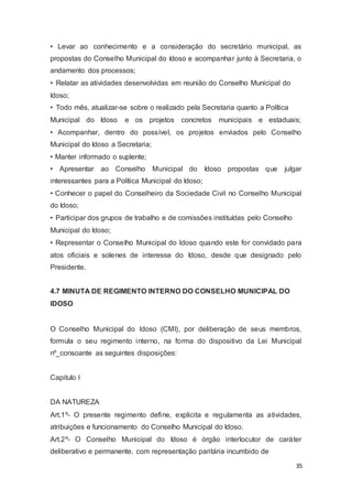 • Levar ao conhecimento e a consideração do secretário municipal, as
propostas do Conselho Municipal do Idoso e acompanhar junto à Secretaria, o
andamento dos processos;
• Relatar as atividades desenvolvidas em reunião do Conselho Municipal do
Idoso;
• Todo mês, atualizar-se sobre o realizado pela Secretaria quanto a Política
Municipal do Idoso e os projetos concretos municipais e estaduais;
• Acompanhar, dentro do possível, os projetos enviados pelo Conselho
Municipal do Idoso a Secretaria;
• Manter informado o suplente;
• Apresentar ao Conselho Municipal do Idoso propostas que julgar
interessantes para a Política Municipal do Idoso;
• Conhecer o papel do Conselheiro da Sociedade Civil no Conselho Municipal
do Idoso;
• Participar dos grupos de trabalho e de comissões instituídas pelo Conselho
Municipal do Idoso;
• Representar o Conselho Municipal do Idoso quando este for convidado para
atos oficiais e solenes de interesse do Idoso, desde que designado pelo
Presidente.
4.7 MINUTA DE REGIMENTO INTERNO DO CONSELHO MUNICIPAL DO
IDOSO
O Conselho Municipal do Idoso (CMI), por deliberação de seus membros,
formula o seu regimento interno, na forma do dispositivo da Lei Municipal
nº_consoante as seguintes disposições:
Capitulo I
DA NATUREZA
Art.1º- O presente regimento define, explicita e regulamenta as atividades,
atribuições e funcionamento do Conselho Municipal do Idoso.
Art.2º- O Conselho Municipal do Idoso é órgão interlocutor de caráter
deliberativo e permanente, com representação paritária incumbido de
35
 