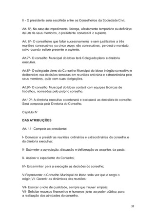 II - O presidente será escolhido entre os Conselheiros da Sociedade Civil.
Art. 5º- No caso de impedimento, licença, afastamento temporário ou definitivo
de um de seus membros, o presidente convocará o suplente.
Art. 6º- O conselheiro que faltar sucessivamente e sem justificativa a três
reuniões consecutivas ou cinco vezes não consecutivas, perderá o mandato;
salvo quando estiver presente o suplente.
Art.7º- O conselho Municipal do Idoso terá Colegiado pleno e diretoria
executiva.
Art.8º- O colegiado pleno do Conselho Municipal do Idoso é órgão consultivo e
deliberativo nas decisões tomadas em reuniões ordinária e extraordinária pelo
seus membros, quite com suas obrigações.
Art.9º- O conselho Municipal do Idoso contará com equipes técnicas de
trabalhos, nomeados pelo próprio conselho.
Art.10º- A diretoria executiva coordenará e executará as decisões do conselho.
Será composta pela Diretoria do Conselho.
Capitulo IV
DAS ATRIBUIÇÕES
Art. 11- Compete ao presidente:
I- Convocar e presidir as reuniões ordinárias e extraordinárias do conselho e
da diretoria executiva;
II- Submeter a apreciação, discussão e deliberação os assuntos da pauta;
II- Assinar o expediente do Conselho;
IV- Encaminhar para a execução as decisões do conselho;
V-Representar o Conselho Municipal do Idoso toda vez que o cargo o
exigir; VI- Garantir as dinâmicas das reuniões;
VII- Exercer o voto de qualidade, sempre que houver empate;
VII- Solicitar recursos financeiros e humanos junto ao poder público, para
a realização das atividades do conselho.
37
 