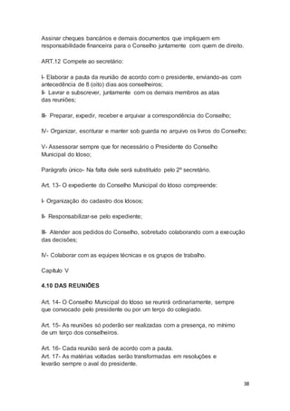 Assinar cheques bancários e demais documentos que impliquem em
responsabilidade financeira para o Conselho juntamente com quem de direito.
ART.12 Compete ao secretário:
I- Elaborar a pauta da reunião de acordo com o presidente, enviando-as com
antecedência de 8 (oito) dias aos conselheiros;
II- Lavrar e subscrever, juntamente com os demais membros as atas
das reuniões;
III- Preparar, expedir, receber e arquivar a correspondência do Conselho;
IV- Organizar, escriturar e manter sob guarda no arquivo os livros do Conselho;
V- Assessorar sempre que for necessário o Presidente do Conselho
Municipal do Idoso;
Parágrafo único- Na falta dele será substituído pelo 2º secretário.
Art. 13- O expediente do Conselho Municipal do Idoso compreende:
I- Organização do cadastro dos Idosos;
II- Responsabilizar-se pelo expediente;
III- Atender aos pedidos do Conselho, sobretudo colaborando com a execução
das decisões;
IV- Colaborar com as equipes técnicas e os grupos de trabalho.
Capítulo V
4.10 DAS REUNIÕES
Art. 14- O Conselho Municipal do Idoso se reunirá ordinariamente, sempre
que convocado pelo presidente ou por um terço do colegiado.
Art. 15- As reuniões só poderão ser realizadas com a presença, no mínimo
de um terço dos conselheiros.
Art. 16- Cada reunião será de acordo com a pauta.
Art. 17- As matérias voltadas serão transformadas em resoluções e
levarão sempre o aval do presidente.
38
 