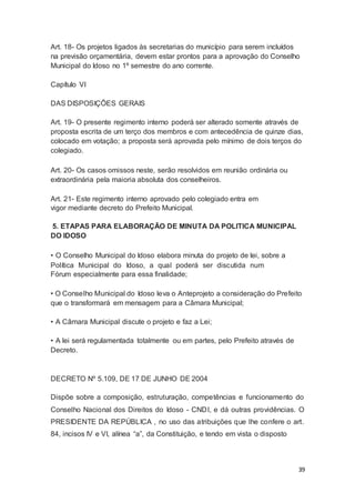 Art. 18- Os projetos ligados às secretarias do município para serem incluídos
na previsão orçamentária, devem estar prontos para a aprovação do Conselho
Municipal do Idoso no 1º semestre do ano corrente.
Capítulo VI
DAS DISPOSIÇÕES GERAIS
Art. 19- O presente regimento interno poderá ser alterado somente através de
proposta escrita de um terço dos membros e com antecedência de quinze dias,
colocado em votação; a proposta será aprovada pelo mínimo de dois terços do
colegiado.
Art. 20- Os casos omissos neste, serão resolvidos em reunião ordinária ou
extraordinária pela maioria absoluta dos conselheiros.
Art. 21- Este regimento interno aprovado pelo colegiado entra em
vigor mediante decreto do Prefeito Municipal.
5. ETAPAS PARA ELABORAÇÃO DE MINUTA DA POLITICA MUNICIPAL
DO IDOSO
• O Conselho Municipal do Idoso elabora minuta do projeto de lei, sobre a
Política Municipal do Idoso, a qual poderá ser discutida num
Fórum especialmente para essa finalidade;
• O Conselho Municipal do Idoso leva o Anteprojeto a consideração do Prefeito
que o transformará em mensagem para a Câmara Municipal;
• A Câmara Municipal discute o projeto e faz a Lei;
• A lei será regulamentada totalmente ou em partes, pelo Prefeito através de
Decreto.
DECRETO Nº 5.109, DE 17 DE JUNHO DE 2004
Dispõe sobre a composição, estruturação, competências e funcionamento do
Conselho Nacional dos Direitos do Idoso - CNDI, e dá outras providências. O
PRESIDENTE DA REPÚBLICA , no uso das atribuições que lhe confere o art.
84, incisos IV e VI, alínea “a”, da Constituição, e tendo em vista o disposto
39
 