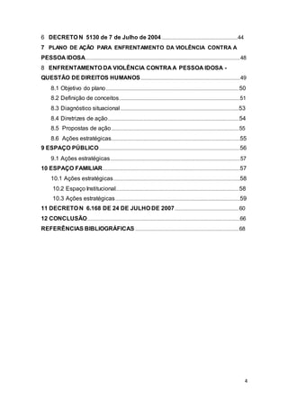 6 DECRETO N 5130 de 7 de Julho de 2004......................................................................44
7 PLANO DE AÇÃO PARA ENFRENTAMENTO DA VIOLÊNCIA CONTRA A
PESSOA IDOSA..............................................................................................................................................48
8 ENFRENTAMENTO DA VIOLÊNCIA CONTRA A PESSOA IDOSA -
QUESTÃO DE DIREITOS HUMANOS...........................................................................................49
8.1 Objetivo do plano..........................................................................................................................50
8.2 Definição de conceitos...............................................................................................................51
8.3 Diagnóstico situacional.............................................................................................................53
8.4 Diretrizes de ação........................................................................................................................54
8.5 Propostas de ação.....................................................................................................................55
8.6 Ações estratégicas......................................................................................................................55
9 ESPAÇO PÚBLICO.................................................................................................................................56
9.1 Ações estratégicas.......................................................................................................................57
10 ESPAÇO FAMILIAR..............................................................................................................................57
10.1 Ações estratégicas....................................................................................................................58
10.2 Espaço Institucional.................................................................................................................58
10.3 Ações estratégicas..................................................................................................................59
11 DECRETO N 6.168 DE 24 DE JULHO DE 2007...........................................................60
12 CONCLUSÃO............................................................................................................................................66
REFERÊNCIAS BIBLIOGRÁFICAS ...............................................................................................68
4
 