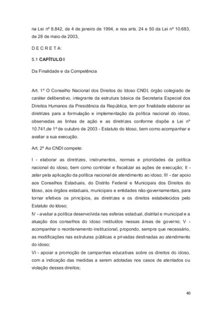 na Lei nº 8.842, de 4 de janeiro de 1994, e nos arts. 24 e 50 da Lei nº 10.683,
de 28 de maio de 2003,
D E C R E T A:
5.1 CAPÍTULO I
Da Finalidade e da Competência
Art. 1º O Conselho Nacional dos Direitos do Idoso CNDI, órgão colegiado de
caráter deliberativo, integrante da estrutura básica da Secretaria Especial dos
Direitos Humanos da Presidência da República, tem por finalidade elaborar as
diretrizes para a formulação e implementação da política nacional do idoso,
observadas as linhas de ação e as diretrizes conforme dispõe a Lei nº
10.741,de 1º de outubro de 2003 - Estatuto do Idoso, bem como acompanhar e
avaliar a sua execução.
Art. 2º Ao CNDI compete:
I - elaborar as diretrizes, instrumentos, normas e prioridades da política
nacional do idoso, bem como controlar e fiscalizar as ações de execução; II -
zelar pela aplicação da política nacional de atendimento ao idoso; III - dar apoio
aos Conselhos Estaduais, do Distrito Federal e Municipais dos Direitos do
Idoso, aos órgãos estaduais, municipais e entidades não-governamentais, para
tornar efetivos os princípios, as diretrizes e os direitos estabelecidos pelo
Estatuto do Idoso;
IV - avaliar a política desenvolvida nas esferas estadual, distrital e municipal e a
atuação dos conselhos do idoso instituídos nessas áreas de governo; V -
acompanhar o reordenamento institucional, propondo, sempre que necessário,
as modificações nas estruturas públicas e privadas destinadas ao atendimento
do idoso;
VI - apoiar a promoção de campanhas educativas sobre os direitos do idoso,
com a indicação das medidas a serem adotadas nos casos de atentados ou
violação desses direitos;
40
 