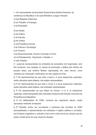 I - Um representante da Secretaria Especial dos Direitos Humanos da
residência da República e de cada Ministério a seguir indicado:
a) das Relações Exteriores;
b) do Trabalho e Emprego;
c) da Educação;
d) da Saúde;
e) da Cultura;
f) do Esporte;
g) da Justiça;
h) da Previdência Social;
i) da Ciência e Tecnologia;
j) do Turismo;
l) do Desenvolvimento Social e Combate à Fome;
m) do Planejamento, Orçamento e Gestão; e
n) das Cidades;
II - quatorze representantes de entidades da sociedade civil organizada, sem
fins lucrativos, com atuação no campo da promoção e defesa dos direitos da
pessoa idosa, que tenham filiadas organizadas em, pelo menos, cinco
unidades da Federação, distribuídas em três regiões do País.
§ 1º Os representantes de que trata o inciso I, e seus respectivos suplentes,
serão indicados pelos titulares dos órgãos representados.
§ 2º Os representantes de que trata o inciso II, e seus respectivos suplentes,
serão indicados pelos titulares das entidades representadas.
§ 3º Os representantes de que tratam os incisos I e II, e us respectivos
suplentes, serão designados pelo Secretário Especial dos Direitos Humanos da
Presidência da República.
§ 4º As deliberações do CNDI, inclusive seu regimento interno, serão
aprovadas mediante resoluções.
§ 5º Poderão, ainda, ser convidados a participar das reuniões do CNDI
personalidades e representantes de entidades e órgãos públicos e privados,
dos Poderes Legislativo e Judiciário, bem como outros técnicos, sempre que da
pauta constar tema de suas áreas de atuação.
42
 