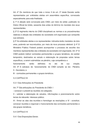 Art. 4º Os membros de que trata o inciso II do art. 3º deste Decreto serão
representados por entidades eleitas em assembleia específica, convocada
especialmente para esta finalidade.
§ 1º A eleição será convocada pelo CNDI, por meio de edital, publicado no
Diário Oficial da União, sessenta dias antes do término do mandato dos seus
representantes.
§ 2º O regimento interno do CNDI disciplinará as normas e os procedimentos
relativos à eleição das entidades da sociedade civil organizada que comporão
sua estrutura.
§ 3º As entidades eleitas e os representantes indicados terão mandatos de dois
anos, podendo ser reconduzidos, por meio de novo processo eleitoral. § 4º O
Ministério Público Federal poderá acompanhar o processo de escolha dos
membros representantes das entidades da sociedade civil organizada. Art. 5º O
CNDI poderá instituir comissões permanentes e grupos temáticos, de caráter
temporário, destinados ao estudo e elaboração de propostas sobre temas
específicos, a serem submetidas ao plenário, cuja competência e
funcionamento serão definidos no ato de sua criação.
Art. 6º A estrutura de funcionamento do CNDI compõe se de:- Plenário;
II - Secretaria; e
III - comissões permanentes e grupos temáticos.
5.3 CAPÍTULO III
5.3.1 Das Atribuições do Presidente
Art. 7º São atribuições do Presidente do CNDI: I
- convocar e presidir as reuniões do colegiado;
II - solicitar a elaboração de estudos, informações e posicionamento sobre
temas de relevante interesse público;
III - firmar as atas das reuniões e homologar as resoluções; e IV - constituir,
convocar reuniões e organizar o funcionamento das comissões permanentes e
dos grupos temáticos.
5.4 CAPÍTULO IV
5.4.1 Das Disposições Gerais
43
 