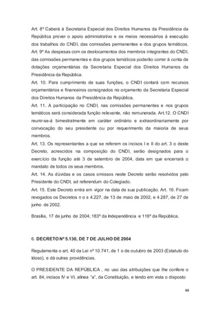 Art. 8º Caberá à Secretaria Especial dos Direitos Humanos da Presidência da
República prover o apoio administrativo e os meios necessários à execução
dos trabalhos do CNDI, das comissões permanentes e dos grupos temáticos.
Art. 9º As despesas com os deslocamentos dos membros integrantes do CNDI,
das comissões permanentes e dos grupos temáticos poderão correr à conta de
dotações orçamentárias da Secretaria Especial dos Direitos Humanos da
Presidência da República.
Art. 10. Para cumprimento de suas funções, o CNDI contará com recursos
orçamentários e financeiros consignados no orçamento da Secretaria Especial
dos Direitos Humanos da Presidência da República.
Art. 11. A participação no CNDI, nas comissões permanentes e nos grupos
temáticos será considerada função relevante, não remunerada. Art.12. O CNDI
reunir-se-á bimestralmente em caráter ordinário e extraordinariamente por
convocação do seu presidente ou por requerimento da maioria de seus
membros.
Art. 13. Os representantes a que se referem os incisos I e II do art. 3 o deste
Decreto, acrescidos na composição do CNDI, serão designados para o
exercício da função até 3 de setembro de 2004, data em que encerrará o
mandato de todos os seus membros.
Art. 14. As dúvidas e os casos omissos neste Decreto serão resolvidos pelo
Presidente do CNDI, ad referendum do Colegiado.
Art. 15. Este Decreto entra em vigor na data de sua publicação. Art. 16. Ficam
revogados os Decretos n o s 4.227, de 13 de maio de 2002, e 4.287, de 27 de
junho de 2002.
Brasília, 17 de junho de 2004; 183º da Independência e 116º da República.
6. DECRETO Nº 5.130, DE 7 DE JULHO DE 2004
Regulamenta o art. 40 da Lei nº 10.741, de 1 o de outubro de 2003 (Estatuto do
Idoso), e dá outras providências.
O PRESIDENTE DA REPÚBLICA , no uso das atribuições que lhe confere o
art. 84, incisos IV e VI, alínea “a”, da Constituição, e tendo em vista o disposto
44
 