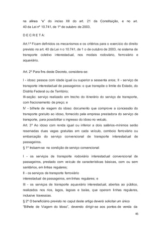 na alínea “e” do inciso XII do art. 21 da Constituição, e no art.
40 da Lei nº 10.741, de 1º de outubro de 2003,
D E C R E T A:
Art.1º Ficam definidos os mecanismos e os critérios para o exercício do direito
previsto no art. 40 da Lei n o 10.741, de 1 o de outubro de 2003, no sistema de
transporte coletivo interestadual, nos modais rodoviário, ferroviário e
aquaviário.
Art. 2º Para fins deste Decreto, considera-se:
I - idoso: pessoa com idade igual ou superior a sessenta anos; II - serviço de
transporte interestadual de passageiros: o que transpõe o limite do Estado, do
Distrito Federal ou de Território;
III-seção: serviço realizado em trecho do itinerário do serviço de transporte,
com fracionamento de preço; e
IV - bilhete de viagem do idoso: documento que comprove a concessão do
transporte gratuito ao idoso, fornecido pela empresa prestadora do serviço de
transporte, para possibilitar o ingresso do idoso no veículo.
Art. 3º Ao idoso com renda igual ou inferior a dois salários-mínimos serão
reservadas duas vagas gratuitas em cada veículo, comboio ferroviário ou
embarcação do serviço convencional de transporte interestadual de
passageiros.
§ 1º Incluem-se na condição de serviço convencional:
I - os serviços de transporte rodoviário interestadual convencional de
passageiros, prestado com veículo de características básicas, com ou sem
sanitários, em linhas regulares;
II - os serviços de transporte ferroviário
interestadual de passageiros, em linhas regulares; e
III - os serviços de transporte aquaviário interestadual, abertos ao público,
realizados nos rios, lagos, lagoas e baías, que operam linhas regulares,
inclusive travessias.
§ 2º O beneficiário previsto no caput deste artigo deverá solicitar um único
“Bilhete de Viagem do Idoso”, devendo dirigir-se aos pontos de venda da
45
 