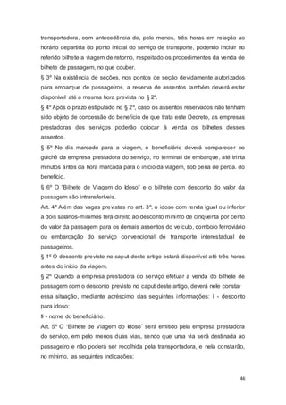 transportadora, com antecedência de, pelo menos, três horas em relação ao
horário departida do ponto inicial do serviço de transporte, podendo incluir no
referido bilhete a viagem de retorno, respeitado os procedimentos da venda de
bilhete de passagem, no que couber.
§ 3º Na existência de seções, nos pontos de seção devidamente autorizados
para embarque de passageiros, a reserva de assentos também deverá estar
disponível até a mesma hora prevista no § 2º.
§ 4º Após o prazo estipulado no § 2º, caso os assentos reservados não tenham
sido objeto de concessão do benefício de que trata este Decreto, as empresas
prestadoras dos serviços poderão colocar à venda os bilhetes desses
assentos.
§ 5º No dia marcado para a viagem, o beneficiário deverá comparecer no
guichê da empresa prestadora do serviço, no terminal de embarque, até trinta
minutos antes da hora marcada para o início da viagem, sob pena de perda. do
benefício.
§ 6º O “Bilhete de Viagem do Idoso” e o bilhete com desconto do valor da
passagem são intransferíveis.
Art. 4º Além das vagas previstas no art. 3º, o idoso com renda igual ou inferior
a dois salários-mínimos terá direito ao desconto mínimo de cinquenta por cento
do valor da passagem para os demais assentos do veículo, comboio ferroviário
ou embarcação do serviço convencional de transporte interestadual de
passageiros.
§ 1º O desconto previsto no caput deste artigo estará disponível até três horas
antes do início da viagem.
§ 2º Quando a empresa prestadora do serviço efetuar a venda do bilhete de
passagem com o desconto previsto no caput deste artigo, deverá nele constar
essa situação, mediante acréscimo das seguintes informações: I - desconto
para idoso;
II - nome do beneficiário.
Art. 5º O “Bilhete de Viagem do Idoso” será emitido pela empresa prestadora
do serviço, em pelo menos duas vias, sendo que uma via será destinada ao
passageiro e não poderá ser recolhida pela transportadora, e nela constarão,
no mínimo, as seguintes indicações:
46
 