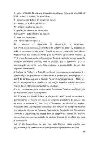 I - nome, endereço da empresa prestadora do serviço, número de inscrição no
CNPJ e data da emissão da autorização;
II - denominação “Bilhete de Viagem do Idoso”;
III - número da autorização e da via
IV - origem e destino da viagem;
V - prefixo da linha e suas localidades
terminais; VI - data e horário da viagem;
VII - número da poltrona;
VIII - nome do beneficiário; e
IX - número do documento de identificação do beneficiário.
Art. 6º No ato da solicitação do “Bilhete de Viagem do Idoso” ou desconto do
valor da passagem, o interessado deverá apresentar documento pessoal que
faça prova de sua idade e da renda igual ou inferior a dois salários-mínimos. §
1º A prova de idade do beneficiário idoso far-se-á mediante apresentação de
qualquer documento pessoal, com fé pública, que a comprove. § 2º A
comprovação de renda será feita mediante a apresentação de um dos
seguintes documentos:
I- Carteira de Trabalho e Previdência Social com anotações atualizadas; II -
contracheque de pagamento ou documento expedido pelo empregador; III -
carnê de contribuição para o Instituto Nacional do Seguro Social - INSS; IV -
extrato de pagamento de benefício ou declaração fornecida pelo INSS ou outro
regime de previdência social público ou privado; e
V - documento ou carteira emitida pelas Secretarias Estaduais ou Municipais
de Assistência Social ou congêneres.
Art. 7º A segunda via do “Bilhete de Viagem do Idoso” deverá ser arquivada,
permanecendo a mesma em poder da empresa prestadora do serviço nos
trezentos e sessenta e cinco dias subseqüentes ao término da viagem.
Parágrafo único. As empresas prestadoras dos serviços de transporte deverão
mensalmente informar as Agências Nacionais de Regulação dos Transportes
Terrestre e Aquaviário, de acordo com as respectivas esferas de atuação
dessas Agências, a movimentação de usuários titulares do benefício, por linha
e por situação.
Art. 8º Os beneficiários de que trata este Decreto estão sujeitos aos
procedimentos de identificação de passageiros ao apresentarem-se para
47
 