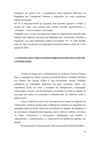 embarque, de acordo com o estabelecido pelas Agências Nacionais de
Regulação dos Transportes Terrestre e Aquaviário, em suas respectivas
esferas de atuação.
Art. 9º O descumprimento ao disposto neste Decreto sujeitará o infrator a
sanção de multa, sem prejuízo das demais sanções regulamentares e
contratuais, e das de natureza civil e penal.
Parágrafo único. O valor da multa será fixado em regulamento aprovado pela
Diretoria das Agências Nacionais de Regulação dos Transportes Terrestre e
Aquaviário, em suas respectivas esferas de atuação. Art. 10. Este Decreto
entra em vigor na data da sua publicação, produzindo efeitos a partir de 1 o de
agosto de 2004.
7. PLANO DE AÇÃO PARA O ENFRENTAMENTO DA VIOLÊNCIA CONTRA
A PESSOA IDOSA
O Plano de Ação para o Enfrentamento da Violência Contra a Pessoa
Idosa é resultado do esforço conjunto do governo federal, Conselho Nacional
dos Direitos dos Idosos (CNDI) e dos movimentos sociais. Pretende
estabelecer as estratégias sistêmicas de ação, revelando, assim, sua
importância, tendo em vista o resultado do planejamento, organização,
coordenação, controle, acompanhamento e avaliação de todas as etapas da
execução das ações de prevenção e enfrentamento da violência contra a
pessoa idosa.
O plano constitui-se como um instrumento que reforça os objetivos de
implementar a Política de Promoção e Defesa dos Direitos aos segmentos da
população idosa do Brasil, dentro de um enfoque do respeito, de tolerância e
da convivência intergeracional. Busca-se, assim, instituir e efetivar, em todos
os níveis, mecanismos e instrumentos institucionais que viabilize o
entendimento, o conhecimento e o cumprimento de política de garantia dos
direitos.
No cumprimento do papel que lhe cabe como gestor federal da Política
48
 