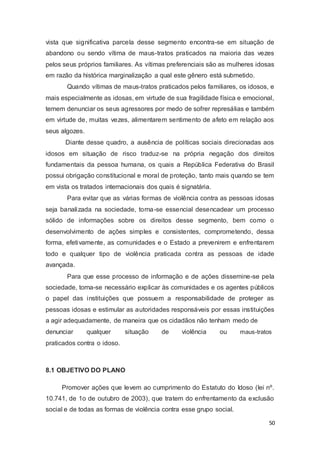 vista que significativa parcela desse segmento encontra-se em situação de
abandono ou sendo vítima de maus-tratos praticados na maioria das vezes
pelos seus próprios familiares. As vítimas preferenciais são as mulheres idosas
em razão da histórica marginalização a qual este gênero está submetido.
Quando vítimas de maus-tratos praticados pelos familiares, os idosos, e
mais especialmente as idosas, em virtude de sua fragilidade física e emocional,
temem denunciar os seus agressores por medo de sofrer represálias e também
em virtude de, muitas vezes, alimentarem sentimento de afeto em relação aos
seus algozes.
Diante desse quadro, a ausência de políticas sociais direcionadas aos
idosos em situação de risco traduz-se na própria negação dos direitos
fundamentais da pessoa humana, os quais a República Federativa do Brasil
possui obrigação constitucional e moral de proteção, tanto mais quando se tem
em vista os tratados internacionais dos quais é signatária.
Para evitar que as várias formas de violência contra as pessoas idosas
seja banalizada na sociedade, torna-se essencial desencadear um processo
sólido de informações sobre os direitos desse segmento, bem como o
desenvolvimento de ações simples e consistentes, comprometendo, dessa
forma, efetivamente, as comunidades e o Estado a prevenirem e enfrentarem
todo e qualquer tipo de violência praticada contra as pessoas de idade
avançada.
Para que esse processo de informação e de ações dissemine-se pela
sociedade, torna-se necessário explicar às comunidades e os agentes públicos
o papel das instituições que possuem a responsabilidade de proteger as
pessoas idosas e estimular as autoridades responsáveis por essas instituições
a agir adequadamente, de maneira que os cidadãos não tenham medo de
denunciar qualquer situação de violência ou maus-tratos
praticados contra o idoso.
8.1 OBJETIVO DO PLANO
Promover ações que levem ao cumprimento do Estatuto do Idoso (lei nº.
10.741, de 1o de outubro de 2003), que tratem do enfrentamento da exclusão
social e de todas as formas de violência contra esse grupo social.
50
 