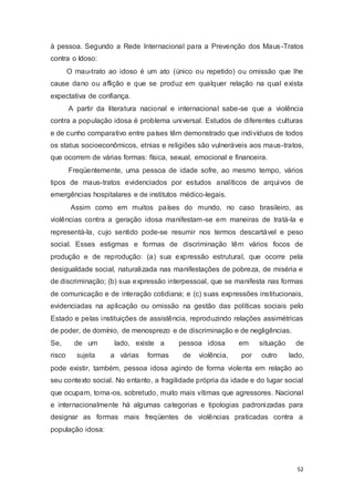 à pessoa. Segundo a Rede Internacional para a Prevenção dos Maus-Tratos
contra o Idoso:
O mau-trato ao idoso é um ato (único ou repetido) ou omissão que lhe
cause dano ou aflição e que se produz em qualquer relação na qual exista
expectativa de confiança.
A partir da literatura nacional e internacional sabe-se que a violência
contra a população idosa é problema universal. Estudos de diferentes culturas
e de cunho comparativo entre países têm demonstrado que indivíduos de todos
os status socioeconômicos, etnias e religiões são vulneráveis aos maus-tratos,
que ocorrem de várias formas: física, sexual, emocional e financeira.
Freqüentemente, uma pessoa de idade sofre, ao mesmo tempo, vários
tipos de maus-tratos evidenciados por estudos analíticos de arquivos de
emergências hospitalares e de institutos médico-legais.
Assim como em muitos países do mundo, no caso brasileiro, as
violências contra a geração idosa manifestam-se em maneiras de tratá-la e
representá-la, cujo sentido pode-se resumir nos termos descartável e peso
social. Esses estigmas e formas de discriminação têm vários focos de
produção e de reprodução: (a) sua expressão estrutural, que ocorre pela
desigualdade social, naturalizada nas manifestações de pobreza, de miséria e
de discriminação; (b) sua expressão interpessoal, que se manifesta nas formas
de comunicação e de interação cotidiana; e (c) suas expressões institucionais,
evidenciadas na aplicação ou omissão na gestão das políticas sociais pelo
Estado e pelas instituições de assistência, reproduzindo relações assimétricas
de poder, de domínio, de menosprezo e de discriminação e de negligências.
Se, de um lado, existe a pessoa idosa em situação de
risco sujeita a várias formas de violência, por outro lado,
pode existir, também, pessoa idosa agindo de forma violenta em relação ao
seu contexto social. No entanto, a fragilidade própria da idade e do lugar social
que ocupam, torna-os, sobretudo, muito mais vítimas que agressores. Nacional
e internacionalmente há algumas categorias e tipologias padronizadas para
designar as formas mais freqüentes de violências praticadas contra a
população idosa:
52
 