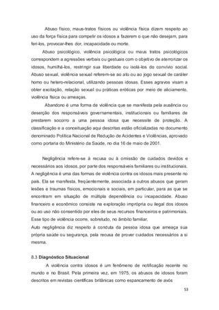 Abuso físico, maus-tratos físicos ou violência física dizem respeito ao
uso da força física para compelir os idosos a fazerem o que não desejam, para
feri-los, provocar-lhes dor, incapacidade ou morte.
Abuso psicológico, violência psicológica ou maus tratos psicológicos
correspondem a agressões verbais ou gestuais com o objetivo de aterrorizar os
idosos, humilhá-los, restringir sua liberdade ou isolá-los do convívio social.
Abuso sexual, violência sexual referem-se ao ato ou ao jogo sexual de caráter
homo ou hetero-relacional, utilizando pessoas idosas. Esses agravos visam a
obter excitação, relação sexual ou práticas eróticas por meio de aliciamento,
violência física ou ameaças.
Abandono é uma forma de violência que se manifesta pela ausência ou
deserção dos responsáveis governamentais, institucionais ou familiares de
prestarem socorro a uma pessoa idosa que necessite de proteção. A
classificação e a conceituação aqui descritas estão oficializadas no documento
denominado Política Nacional de Redução de Acidentes e Violências, aprovado
como portaria do Ministério da Saúde, no dia 16 de maio de 2001.
Negligência refere-se à recusa ou à omissão de cuidados devidos e
necessários aos idosos, por parte dos responsáveis familiares ou institucionais.
A negligência é uma das formas de violência contra os idosos mais presente no
país. Ela se manifesta, freqüentemente, associada a outros abusos que geram
lesões e traumas físicos, emocionais e sociais, em particular, para as que se
encontram em situação de múltipla dependência ou incapacidade. Abuso
financeiro e econômico consiste na exploração imprópria ou ilegal dos idosos
ou ao uso não consentido por eles de seus recursos financeiros e patrimoniais.
Esse tipo de violência ocorre, sobretudo, no âmbito familiar.
Auto negligência diz respeito à conduta da pessoa idosa que ameaça sua
própria saúde ou segurança, pela recusa de prover cuidados necessários a si
mesma.
8.3 Diagnóstico Situacional
A violência contra idosos é um fenômeno de notificação recente no
mundo e no Brasil. Pela primeira vez, em 1975, os abusos de idosos foram
descritos em revistas científicas britânicas como espancamento de avós
53
 