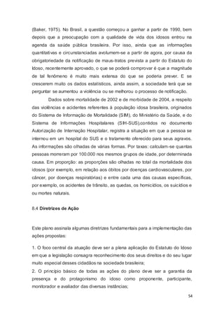 (Baker, 1975). No Brasil, a questão começou a ganhar a partir de 1990, bem
depois que a preocupação com a qualidade de vida dos idosos entrou na
agenda da saúde pública brasileira. Por isso, ainda que as informações
quantitativas e circunstanciadas avolumem-se a partir de agora, por causa da
obrigatoriedade da notificação de maus-tratos prevista a partir do Estatuto do
Idoso, recentemente aprovado, o que se poderá comprovar é que a magnitude
de tal fenômeno é muito mais extensa do que se poderia prever. E se
crescerem muito os dados estatísticos, ainda assim, a sociedade terá que se
perguntar se aumentou a violência ou se melhorou o processo de notificação.
Dados sobre mortalidade de 2002 e de morbidade de 2004, a respeito
das violências e acidentes referentes à população idosa brasileira, originados
do Sistema de Informação de Mortalidade (SIM), do Ministério da Saúde, e do
Sistema de Informações Hospitalares (SIH-SUS),contidos no documento
Autorização de Internação Hospitalar, registra a situação em que a pessoa se
internou em um hospital do SUS e o tratamento oferecido para seus agravos.
As informações são olhadas de várias formas. Por taxas: calculam-se quantas
pessoas morreram por 100.000 nos mesmos grupos de idade, por determinada
causa. Em proporção: as proporções são olhadas no total da mortalidade dos
idosos (por exemplo, em relação aos óbitos por doenças cardiovasculares, por
câncer, por doenças respiratórias) e entre cada uma das causas específicas,
por exemplo, os acidentes de trânsito, as quedas, os homicídios, os suicídios e
ou mortes naturais.
8.4 Diretrizes de Ação
Este plano assinala algumas diretrizes fundamentais para a implementação das
ações propostas:
1. O foco central da atuação deve ser a plena aplicação do Estatuto do Idoso
em que a legislação consagra reconhecimento dos seus direitos e do seu lugar
muito especial desses cidadãos na sociedade brasileira;
2. O princípio básico de todas as ações do plano deve ser a garantia da
presença e do protagonismo do idoso como proponente, participante,
monitorador e avaliador das diversas instâncias;
54
 