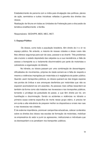Estabelecimento de parceria com a mídia para divulgação das políticas, planos
de ação, seminários e outras iniciativas voltadas à garantia dos direitos dos
idosos;
Realização de fóruns em todas as Unidades da Federação para a discussão da
temática envelhecimento e família.
Responsáveis: SEDH/PR, MDS, MEC, MCT.
9. Espaço Público
Os idosos, como toda a população brasileira, têm direito de ir e vir no
espaço público. No entanto, a maioria de nossas cidades e áreas rurais não
lhes oferece segurança para sair de casa, passear e se divertir. Três problemas
são cruciais: o estado depredado das calçadas ou a sua inexistência, a falta de
acesso a transporte ou o tratamento discriminatório por parte de motoristas e
cobradores a organização do trânsito.
No trânsito, os idosos passam por uma combinação de desvantagens:
dificuldades de movimentos, próprias da idade somam-se à falta de respeito e
mesmo a violências impingidas por motoristas e à negligência do poder público.
Quando usam transportes públicos, os idosos queixam-se das longas esperas
nos pontos de ônibus e aos arranques desferidos por motoristas que não os
esperam acomodarem-se em assentos. As pessoas mais velhas ressentem-se
também da forma como são tratadas nas travessias e nos transportes públicos,
tornando o privilégio da gratuidade do passe, a que têm direito por lei, em
humilhação e discriminação. Sendo os acidentes e violências no trânsito a
primeira causa externa específica de morte nesse grupo etário, é preciso ter
em conta a alta relevância de preparar melhor os dispositivos e sinais nas ruas
e nas travessias nas cidades.
É de extrema importância, promover campanhas educativas, colocar conteúdos
sobre os direitos dos idosos nas escolas de formação de motoristas, mobilizar
os empresários do setor e punir os agressores, institucionais e individuais que
os desrespeitam e os penalizam nos transportes públicos.
56
 