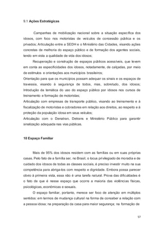 9.1 Ações Estratégicas
Campanhas de mobilização nacional sobre a situação específica dos
idosos, com foco nos motoristas de veículos de concessão pública e os
privados; Articulação entre a SEDH e o Ministério das Cidades, visando ações
concretas de melhoria do espaço público e de formação dos agentes sociais,
tendo em vista a qualidade de vida dos idosos;
Recuperação e construção de espaços públicos acessíveis, que levem
em conta as especificidades dos idosos, notadamente, de calçadas, por meio
de estímulos e orientações aos municípios brasileiros;
Orientação para que os municípios possam adequar os sinais e os espaços de
travessia, visando à segurança de todos, mas, sobretudo, dos idosos;
Introdução da temática do uso do espaço público por idosos nos cursos de
treinamento e formação de motoristas;
Articulação com empresas de transporte público, visando ao treinamento e à
fiscalização de motoristas e cobradores em relação aos direitos, ao respeito e à
proteção da população idosa em seus veículos;
Articulação com o Denatran, Detrans e Ministério Público para garantir
sinalização adequada nas vias públicas.
10 Espaço Familiar
Mais de 95% dos idosos residem com as famílias ou em suas próprias
casas. Pelo fato de a família ser, no Brasil, o locus privilegiado de moradia e de
cuidado dos idosos de todas as classes sociais, é preciso investir muito na sua
competência para abriga-los com respeito e dignidade. Embora possa parecer
obvio à primeira vista, essa não é uma tarefa natural. Prova das dificuldades é
o fato de que é nesse espaço que ocorre a maioria das violências físicas,
psicológicas, econômicas e sexuais.
O espaço familiar, portanto, merece ser foco de atenção em múltiplos
sentidos: em termos de mudança cultural na forma de conceber a relação com
a pessoa idosa; na preparação da casa para maior segurança; na formação de
57
 