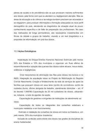 planos de saúde) e de previdência são os que provocam maiores sofrimentos
aos idosos, pela forma com que os atendem ou negligenciam atenção. Mas as
áreas de educação e de ciência e tecnologia também precisam ser acionadas e
se engajarem, para produzir informações e formação adequadas ao novo perfil
demográfico do país, atendendo ao diagnóstico da situação atual de pouco
conhecimento específico e de falta de preparação dos profissionais. No caso
das instituições de longa permanência, são necessários investimentos em
fóruns de debate e grupos de trabalho, visando a um real diagnóstico e a
propostas de reformulação em prol dos idosos.
10.3 Ações Estratégicas
Implantação do Disque Direitos Humanos Nacional; Estimular pelo menos
50% dos Estados e 10% dos municípios a organizar um fluxo efetivo de
encaminhamento e solução das queixas dos idosos sobre abusos, maus-tratos,
violências e negligências;
Criar mecanismos de eliminação das filas para idosos nos bancos e no
INSS; Integração da população idosa no Projeto de Mobilização do Registro
Civil de Nascimento; Criação e fortalecimento da rede de serviços de apoio às
famílias que possuem idosos em seus lares (centro de convivência, centro de
cuidados diurno, oficina abrigada de trabalho, atendimento domiciliar – art. 4º
do decreto 1.948/96) Capacitação de 20 mil cuidadores de idosos, utilizando-
se, inclusive, a rede de agentes de saúde;
Capacitação de gestores e dirigentes de instituições de atendimento ao
idoso;
Capacitação de todos os integrantes dos conselhos estaduais e
municipais instalados e em funcionamento;
Estimulo à instalação de conselhos de idosos em todos os Estados e, em
pelo menos, 20% dos municípios brasileiros;
Inclusão de conteúdo sobre direito dos idosos nas grades de disciplinas do
ensino fundamental;
59
 