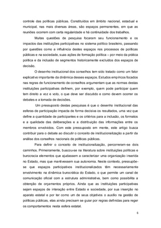 controle das políticas públicas. Constituídos em âmbito nacional, estadual e
municipal, nas mais diversas áreas, são espaços permanentes, em que as
reuniões ocorrem com certa regularidade e há continuidade dos trabalhos.
Muitas questões de pesquisa focaram seu funcionamento e os
impactos das instituições participativas no sistema político brasileiro, passando
por questões como a influência destes espaços nos processos de políticas
públicas e na sociedade, suas ações de formação política – por meio da prática
política e da inclusão de segmentos historicamente excluídos dos espaços de
decisão.
O desenho institucional dos conselhos tem sido tratado como um fator
explicativo importante da dinâmica desses espaços. Estudos empíricos focados
nas regras de funcionamento de conselhos argumentam que as normas destas
instituições participativas definem, por exemplo, quem pode participar quem
tem direito a voz e voto, o que deve ser discutido e como devem ocorrer os
debates e a tomada de decisões.
Um pressuposto destas pesquisas é que o desenho institucional das
esferas de participação impacta de forma decisiva os resultados, uma vez que
define a quantidade de participantes e os critérios para a inclusão, os formatos
e a qualidade das deliberações e a distribuição das informações entre os
membros envolvidos. Com este pressuposto em mente, este artigo busca
contribuir para o debate ao discutir o conceito de institucionalização a partir da
análise dos conselhos nacionais de políticas públicas.
Para definir o conceito de institucionalização, percorreram-se dois
caminhos. Primeiramente, buscou-se na literatura sobre instituições políticas e
burocracia elementos que ajudassem a caracterizar uma organização inserida
no Estado, mas que mantivessem sua autonomia. Neste contexto, pressupõe-
se que espaços participativos institucionalizados têm necessariamente
envolvimento na dinâmica burocrática do Estado, o que permite um canal de
comunicação oficial com a estrutura administrativa, bem como possibilita a
obtenção de orçamentos próprios. Ainda que as instituições participativas
sejam espaços de interação entre Estado e sociedade, por sua inserção no
aparato estatal e por ter como um de seus objetivos o auxílio na gestão de
políticas públicas, elas ainda precisam se guiar por regras definidas para reger
os comportamentos nesta esfera estatal.
6
 