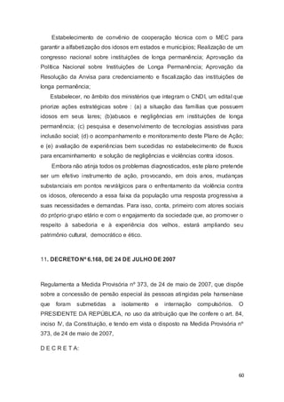 Estabelecimento de convênio de cooperação técnica com o MEC para
garantir a alfabetização dos idosos em estados e municípios; Realização de um
congresso nacional sobre instituições de longa permanência; Aprovação da
Política Nacional sobre Instituições de Longa Permanência; Aprovação da
Resolução da Anvisa para credenciamento e fiscalização das instituições de
longa permanência;
Estabelecer, no âmbito dos ministérios que integram o CNDI, um edital que
priorize ações estratégicas sobre : (a) a situação das famílias que possuem
idosos em seus lares; (b)abusos e negligências em instituições de longa
permanência; (c) pesquisa e desenvolvimento de tecnologias assistivas para
inclusão social; (d) o acompanhamento e monitoramento deste Plano de Ação;
e (e) avaliação de experiências bem sucedidas no estabelecimento de fluxos
para encaminhamento e solução de negligências e violências contra idosos.
Embora não atinja todos os problemas diagnosticados, este plano pretende
ser um efetivo instrumento de ação, provocando, em dois anos, mudanças
substanciais em pontos nevrálgicos para o enfrentamento da violência contra
os idosos, oferecendo a essa faixa da população uma resposta progressiva a
suas necessidades e demandas. Para isso, conta, primeiro com atores sociais
do próprio grupo etário e com o engajamento da sociedade que, ao promover o
respeito à sabedoria e à experiência dos velhos, estará ampliando seu
patrimônio cultural, democrático e ético.
11. DECRETO Nº 6.168, DE 24 DE JULHO DE 2007
Regulamenta a Medida Provisória nº 373, de 24 de maio de 2007, que dispõe
sobre a concessão de pensão especial às pessoas atingidas pela hanseníase
que foram submetidas a isolamento e internação compulsórios. O
PRESIDENTE DA REPÚBLICA, no uso da atribuição que lhe confere o art. 84,
inciso IV, da Constituição, e tendo em vista o disposto na Medida Provisória nº
373, de 24 de maio de 2007,
D E C R E T A:
60
 