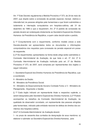Art. 1º Este Decreto regulamenta a Medida Provisória nº 373, de 24 de maio de
2007, que dispõe sobre a concessão de pensão especial, mensal, vitalícia e
intransferível, às pessoas atingidas pela hanseníase e que foram submetidas a
isolamento e internação compulsórios em hospitais-colônia, até 31 de
dezembro de 1986 e que a requererem. Art. 2º O pedido de concessão da
pensão deverá ser endereçado diretamente ao Secretário Especial dos Direitos
Humanos da Presidência da República, a quem cabe decidir sobre o pedido.
§ 1º Conjuntamente com o requerimento, conforme modelo anexo a este
Decreto,deverão ser apresentados todos os documentos e informações
comprobatórios dos requisitos para concessão da pensão especial em posse
do requerente.
§ 2º Os requerimentos apresentados na forma deste artigo serão submetidos à
Comissão Interministerial de Avaliação, de que trata o art. 3º. Art. 3º A
Comissão Interministerial de Avaliação instituída pelo art. 2º da Medida
Provisória nº 373, de 2007, será composta por representantes dos órgãos a
seguir indicados:
I - Secretaria Especial dos Direitos Humanos da Presidência da República, que
a coordenará;
II - Ministério da Saúde;
III - Ministério da Previdência Social;
IV - Ministério do Desenvolvimento Social e Combate Fome; e V - Ministério do
Planejamento, Orçamento e Gestão.
§ 1º Cada órgão indicará um representante titular e respectivo suplente, a
serem designados pelo Secretário Especial dos Direitos Humanos. § 2º Poderá
acompanhar os trabalhos da Comissão Interministerial de Avaliação, na
qualidade de observador convidado, um representante das pessoas atingidas
pela hanseníase, indicado pela entidade nacional de defesa de direitos dos ex-
internos dos hospitais-colônia.
Art.4º A Comissão Interministerial de Avaliação deverá:
I - no prazo de sessenta dias contados da designação de seus membros: a)
elaborar e submeter ao Secretário Especial dos Direitos Humanos, para
61
 