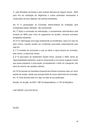 II - pelo Ministério da Saúde e pelo Instituto Nacional do Seguro Social - INSS
para fins de realização de diligências e outras atividades necessárias à
consecução de seus objetivos nas demais localidades.
Art. 6º A participação na Comissão Interministerial de Avaliação será
considerada função relevante, não remunerada.
Art. 7º Após a concessão da indenização, o procedimento administrativo será
enviado ao INSS para início do pagamento da pensão, inclusive eventuais
obrigações retroativas.
Art. 8º A indenização será paga diretamente ao beneficiário, salvo em caso de
justo motivo, quando poderá ser constituído procurador especialmente para
este fim.
§ 1º O mandato do procurador a que se refere o caput deverá ser renovado,
pelo menos, a cada doze meses.
§ 2º O procurador do beneficiário deverá firmar, perante o INSS, termo de
responsabilidade mediante o qual se comprometa a comunicar qualquer evento
que possa prejudicar a procuração, principalmente o óbito do outorgante, sob
pena de incorrer nas sanções cabíveis.
Art. 9º Da decisão do Secretário Especial dos Direitos Humanos cabe um único
pedido de revisão, desde que acompanhado de novos elementos de convicção.
Art. 10. Este Decreto entra em vigor na data de sua publicação
Brasília, 24 de julho de 2007; 186º da Independência e 119º da República.
LUIZ INÁCIO LULA DA SILVA
(ELZA)
63
 