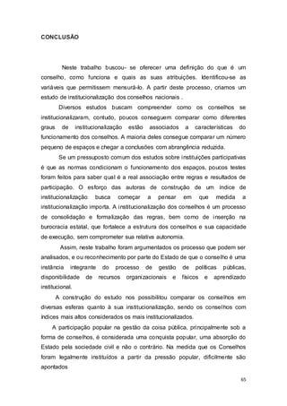 CONCLUSÃO
Neste trabalho buscou- se oferecer uma definição do que é um
conselho, como funciona e quais as suas atribuições. Identificou-se as
variáveis que permitissem mensurá-lo. A partir deste processo, criamos um
estudo de institucionalização dos conselhos nacionais .
Diversos estudos buscam compreender como os conselhos se
institucionalizaram, contudo, poucos conseguem comparar como diferentes
graus de institucionalização estão associados a características do
funcionamento dos conselhos. A maioria deles consegue comparar um número
pequeno de espaços e chegar a conclusões com abrangência reduzida.
Se um pressuposto comum dos estudos sobre instituições participativas
é que as normas condicionam o funcionamento dos espaços, poucos testes
foram feitos para saber qual é a real associação entre regras e resultados de
participação. O esforço das autoras de construção de um índice de
institucionalização busca começar a pensar em que medida a
institucionalização importa. A institucionalização dos conselhos é um processo
de consolidação e formalização das regras, bem como de inserção na
burocracia estatal, que fortalece a estrutura dos conselhos e sua capacidade
de execução, sem comprometer sua relativa autonomia.
Assim, neste trabalho foram argumentados os processo que podem ser
analisados, e ou reconhecimento por parte do Estado de que o conselho é uma
instância integrante do processo de gestão de políticas públicas,
disponibilidade de recursos organizacionais e físicos e aprendizado
institucional.
A construção do estudo nos possibilitou comparar os conselhos em
diversas esferas quanto à sua institucionalização, sendo os conselhos com
índices mais altos considerados os mais institucionalizados.
A participação popular na gestão da coisa pública, principalmente sob a
forma de conselhos, é considerada uma conquista popular, uma absorção do
Estado pela sociedade civil e não o contrário. Na medida que os Conselhos
foram legalmente instituídos a partir da pressão popular, dificilmente são
apontados
65
 