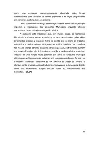 como uma estratégia maquiavelicamente elaborada pelas forças
conservadoras para converter os setores populares e as forças progressistas
em elementos sustentadores do sistema.
Como observamos ao longo deste artigo, existem sérios obstáculos que
impedem a viabilização dos Conselhos Municipais enquanto efetivos
mecanismos democratizadores da gestão pública.
A realidade está mostrando que, em muitos casos, os Conselhos
Municipais acabaram sendo apropriados e instrumentalizados pelas elites
governantes avessas a qualquer forma de gestão que contrarie os modelos
autoritários e centralizadores, arraigados na política brasileira, os conselhos
nos mostra o longo caminho existente para que possam, efetivamente, cumprir
sua principal função, isto é, formular e controlar a política pública municipal.
Trata-se de uma função muito polêmica que retira do Executivo municipal
atribuições que historicamente estiveram sob sua responsabilidade. Ou seja, os
Conselhos Municipais constituem-se em ameaça ao poder do prefeito e
atentam contra práticas políticas tradicionais nocivas para a democracia. Diante
deste fato, obviamente, surgem atitudes hostis ao funcionamento dos
Conselhos. ( ELZA)
66
 