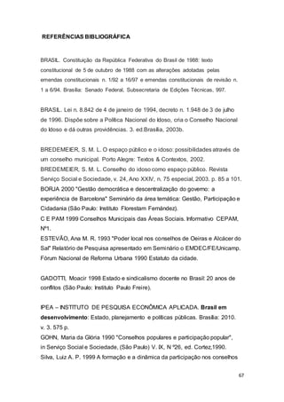REFERÊNCIAS BIBLIOGRÁFICA
BRASIL. Constituição da República Federativa do Brasil de 1988: texto
constitucional de 5 de outubro de 1988 com as alterações adotadas pelas
emendas constitucionais n. 1/92 a 16/97 e emendas constitucionais de revisão n.
1 a 6/94. Brasília: Senado Federal, Subsecretaria de Edições Técnicas, 997.
BRASIL. Lei n. 8.842 de 4 de janeiro de 1994, decreto n. 1.948 de 3 de julho
de 1996. Dispõe sobre a Política Nacional do Idoso, cria o Conselho Nacional
do Idoso e dá outras providências. 3. ed.Brasília, 2003b.
BREDEMEIER, S. M. L. O espaço público e o idoso: possibilidades através de
um conselho municipal. Porto Alegre: Textos & Contextos, 2002.
BREDEMEIER, S. M. L. Conselho do idoso como espaço público. Revista
Serviço Social e Sociedade, v. 24, Ano XXIV, n. 75 especial, 2003. p. 85 a 101.
BORJA 2000 "Gestão democrática e descentralização do governo: a
experiência de Barcelona" Seminário da área temática: Gestão, Participação e
Cidadania (São Paulo: Instituto Florestam Fernández).
C E PAM 1999 Conselhos Municipais das Áreas Sociais. Informativo CEPAM,
Nº1.
ESTEVÃO, Ana M. R. 1993 "Poder local nos conselhos de Oeiras e Alcácer do
Sal" Relatório de Pesquisa apresentado em Seminário o EMDEC/FE/Unicamp.
Fórum Nacional de Reforma Urbana 1990 Estatuto da cidade.
GADOTTI, Moacir 1998 Estado e sindicalismo docente no Brasil: 20 anos de
conflitos (São Paulo: Instituto Paulo Freire).
IPEA – INSTITUTO DE PESQUISA ECONÔMICA APLICADA. Brasil em
desenvolvimento: Estado, planejamento e políticas públicas. Brasília: 2010.
v. 3. 575 p.
GOHN, Maria da Glória 1990 "Conselhos populares e participação popular",
in Serviço Social e Sociedade, (São Paulo) V. IX, N º26, ed. Cortez,1990.
Silva, Luiz A. P. 1999 A formação e a dinâmica da participação nos conselhos
67
 