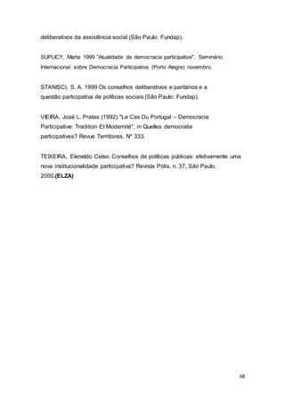 deliberativos da assistência social (São Paulo: Fundap).
SUPLICY, Marta 1999 "Atualidade da democracia participativa". Seminário
Internacional sobre Democracia Participativa (Porto Alegre) novembro.
STANISCI, S. A. 1999 Os conselhos deliberativos e paritários e a
questão participativa de políticas sociais (São Paulo: Fundap).
VIEIRA, José L. Pratas (1992) "Le Cas Du Portugal – Democracie
Participative: Tradition Et Modernité", in Quelles democratie
participatives? Revue Territoires, Nº 333.
TEIXEIRA, Elenaldo Celso. Conselhos de políticas públicas: efetivamente uma
nova institucionalidade participativa? Revista Pólis, n. 37, São Paulo,
2000.(ELZA)
68
 