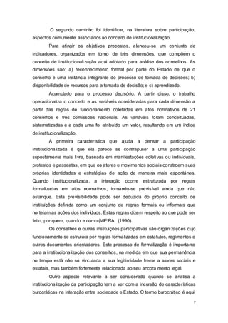O segundo caminho foi identificar, na literatura sobre participação,
aspectos comumente associados ao conceito de institucionalização.
Para atingir os objetivos propostos, elencou-se um conjunto de
indicadores, organizados em torno de três dimensões, que compõem o
conceito de institucionalização aqui adotado para análise dos conselhos. As
dimensões são: a) reconhecimento formal por parte do Estado de que o
conselho é uma instância integrante do processo de tomada de decisões; b)
disponibilidade de recursos para a tomada de decisão; e c) aprendizado.
Acumulado para o processo decisório. A partir disso, o trabalho
operacionaliza o conceito e as variáveis consideradas para cada dimensão a
partir das regras de funcionamento coletadas em atos normativos de 21
conselhos e três comissões nacionais. As variáveis foram conceituadas,
sistematizadas e a cada uma foi atribuído um valor, resultando em um índice
de institucionalização.
A primeira característica que ajuda a pensar a participação
institucionalizada é que ela parece se contrapuser a uma participação
supostamente mais livre, baseada em manifestações coletivas ou individuais,
protestos e passeatas, em que os atores e movimentos sociais constroem suas
próprias identidades e estratégias de ação de maneira mais espontânea.
Quando institucionalizada, a interação ocorre estruturada por regras
formalizadas em atos normativos, tornando-se previsível ainda que não
estanque. Esta previsibilidade pode ser deduzida do próprio conceito de
instituições definida como um conjunto de regras formais ou informais que
norteiam as ações dos indivíduos. Estas regras dizem respeito ao que pode ser
feito, por quem, quando e como (VIEIRA, (1990).
Os conselhos e outras instituições participativas são organizações cujo
funcionamento se estrutura por regras formalizadas em estatutos, regimentos e
outros documentos orientadores. Este processo de formalização é importante
para a institucionalização dos conselhos, na medida em que sua permanência
no tempo está não só vinculada a sua legitimidade frente a atores sociais e
estatais, mas também fortemente relacionada ao seu ancora mento legal.
Outro aspecto relevante a ser considerado quando se analisa a
institucionalização da participação tem a ver com a incursão de características
burocráticas na interação entre sociedade e Estado. O termo burocrático é aqui
7
 