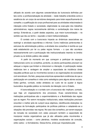 utilizado de acordo com algumas características da burocracia definidas por
tais como: a profissionalização da atividade – neste trabalho entendida como a
existência de um corpo de servidores designado para tratar especificamente do
conselho; a qualificação do corpo profissional para as atividades relacionadas à
interação entre Estado e sociedade; objetividade na execução dos trabalhos
administrativos; regras racionalmente definida; e centralização dos meios de
serviço. Entende-se, a partir destes aspectos, que maior burocratização – no
sentido que deu ao termo – equivale a maior institucionalização.
O contato com a burocracia impacta as dinâmicas associativas ao
restringir a atividade espontânea e informal. Como instâncias pertencentes à
estrutura da administração pública, a atividade dos conselhos é restrita ao que
está estabelecido por lei ou pelas regras formais – o que não acontece
necessariamente com a participação não institucionalizada inserida no âmbito
privado ou no âmbito público não estatal.
A partir do momento em que começam a participar de espaços
institucionais como os conselhos, portanto, os atores participantes precisam se
adequar a regras que limitam e direcionam a interação. A participação nestas
instâncias tem a vantagem de ampliar a capacidade de incidência direta
naquelas políticas que os movimentos sociais e as organizações da sociedade
civil reivindicam. De fato, pesquisas empíricas apresentam evidências de que a
participação em conselhos é vista como estratégica para alguns atores sociais.
Estes ganhos, contudo, estão atrelados ao custo de se ajustar à lógica
burocrática da gestão pública no momento da interação com o Estado.
A burocratização e o contato com a burocracia não implicam, contudo,
que haja um engessamento dos processos. Duas características das
instituições participativas são o experimentalismo e a flexibilidade das regras
que as regem. Por serem inovações institucionais, estas instituições precisam
encontrar o melhor jeito de cumprir seus objetivos, identificando distorções no
processo de formulação participativa de políticas públicas e adaptando-se a
situações não previstas nas regras. No caso dos conselhos, por serem espaços
de inclusão da sociedade civil, estes possuem também a capacidade de
incorporar modos organizativos que já são utilizados pelos movimentos e
organizações sociais – como plenárias, modelos escalonados de consulta,
entre outros – e formalizá-los. Dessa forma, ainda que impactados pela
8
 