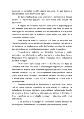 burocracia, os conselhos mantêm alguma autonomia, da qual decorre a
possibilidade de alterar determinadas regras.
Os Conselhos Populares nunca funcionaram e contrariando o discurso
eleitoral, os movimentos populares não eram muitos nem estavam tão
organizados.
A proposta dos Conselhos Populares como germens do poder popular
está baseada numa avaliação demasiado otimista em torno do poder de
mobilização dos movimentos populares. Não se considera que a atuação dos
movimentos populares foge da vontade da classe política, dos intelectuais e
dos próprios lideres populares.
Essa demanda reflete a expectativa que havia na sociedade pela
criação de mecanismos que permitam a influência da sociedade civil na tomada
de decisões e na fiscalização da ação do Executivo municipal. No entanto
deve-se destacar que a maioria das propostas de criação de conselhos.
Frequentemente atribui-se aos Conselhos Municipais o caráter
deliberativo, mas dificilmente se definia qual seria o sentido dessa função.
Tampouco se define a composição e não se estabelece a relação efetiva com o
executivo municipal.
Os Conselhos demandados podem ser divididos em cinco tipos: os
Conselhos de Bairros, vinculados às administrações regionais; os Conselhos
Municipais nas diversas áreas da administração local (educação, saúde, meio
ambiente, habitação, etc.); os Conselhos gestores de equipamentos públicos
(escola, creche, centro de saúde); os Conselhos de defesa de direitos (crianças
e adolescentes, mulheres, idosos etc.); e o Conselho de controle entra e
extraparlamentar.
Essas propostas implicam, basicamente, a participação da sociedade
civil em quatro aspectos específicos da administração do município: na
definição das diretrizes e prioridades orçamentárias e na fiscalização da ação
do governo no âmbito regional; na elaboração das políticas e diretrizes em
áreas específicas da administração municipal – educação, saúde, meio
ambiente etc.
E no controle e fiscalização do cumprimento dessas diretrizes; na
fiscalização do atendimento do funcionamento dos equipamentos sociais
9
 