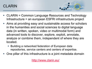 CLARIN
 CLARIN = Common Language Resources and Technology
Infrastructure = an european ESFRI infrastructure project
 Aims at providing easy and sustainable access for scholars
in the humanities and social sciences to digital language
data (in written, spoken, video or multimodal form) and
advanced tools to discover, explore, exploit, annotate,
analyze or combine them, independent of where they are
located.
 Building a networked federation of European data
repositories, service centers and centers of expertise.

 One pillar of this infrastructure is a joint metadata domain
http://www.clarin.eu/

 