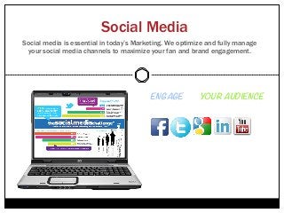 Social Media
Social media is essential in today’s Marketing. We optimize and fully manage
 your social media channels to maximize your fan and brand engagement.




                                         ENGAGE with YOUR AUDIENCE
                                         Across all of your social channels 



                                         •    Full-time Account Manager
                                         •    Increase Customer Service
                                         •    Build Trust and Loyalty
                                         •    Build Your Community
                                         •    Viral Content Distribution
 